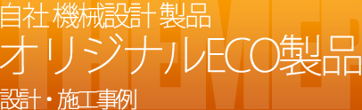 自社 機械設計 製品 オリジナルECO製品の設計・施工事例を見る